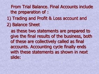 From Trial Balance. Final Accounts include 
the preparation of : 
1) Trading and Profit & Loss account and 
2) Balance Sheet 
as these two statements are prepared to 
give the final results of the business, both 
of these are collectively called as final 
accounts. Accounting cycle finally ends 
with these statements as shown in next 
slide: 
 