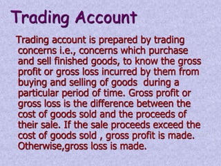 Trading Account 
Trading account is prepared by trading 
concerns i.e., concerns which purchase 
and sell finished goods, to know the gross 
profit or gross loss incurred by them from 
buying and selling of goods during a 
particular period of time. Gross profit or 
gross loss is the difference between the 
cost of goods sold and the proceeds of 
their sale. If the sale proceeds exceed the 
cost of goods sold , gross profit is made. 
Otherwise,gross loss is made. 
 