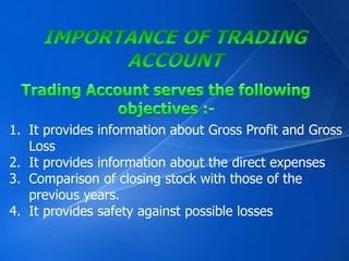 1. It provides information about Gross Profit and Gross 
Loss 
2. It provides information about the direct expenses 
3. Comparison of closing stock with those of the 
previous years. 
4. It provides safety against possible losses 
 