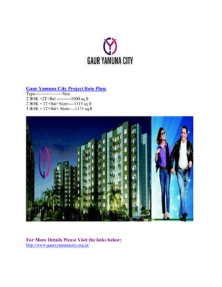 Gaur Yamuna City Project Rate Plan:
Type-------------------Size
2 BHK +2T+Bal ----------1000 sq.ft
2 BHK + 2T+Bal+Store----1115 sq.ft
3 BHK + 2T+Bal+ Store----1375 sq.ft
For More Details Please Visit the links below:
http://www.gaursyamunacity.org.in/
 