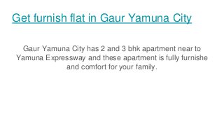 Get furnish flat in Gaur Yamuna City
Gaur Yamuna City has 2 and 3 bhk apartment near to
Yamuna Expressway and these apartment is fully furnishe
and comfort for your family.
 