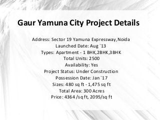 Gaur Yamuna City Project Details 
Address: Sector 19 Yamuna Expressway,Noida 
Launched Date: Aug `13 
Types: Apartment - 1...