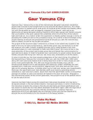 Gaur Yamuna City Call @9891343339
Gaur Yamuna City
Gaursons Gaur Yamuna City is one of the meticulously designed real estate residential
project that is known to be brought forth by the eminent developer Gaursons. The whole
project is known to spread across wide acres of immense green campus and thereby offers
you with the beautiful as well as elegantly designed living spaces. each and every
apartments are being designed utilizing maximum of the open spaces and thereby ensures
that you breathe in the open spaces that completely allows the free flow of the natural
light and fresh air. As a matter of fact this apartment is thereby perfect enough in terms of
providing the healthy as well as the prosperous living. As a matter of fact the design of the
project thereby constructs the phenomenal world all around you with the mesmerizing
nature's beauty as well as the modern amenities.
The project of the Gaursons Gaur Yamuna City is known to be extensively located in the
heart of the city on Yamuna Expressway, and thereby gives easy connectivity to all the
key locations like malls, schools, hospitals and lots more. being located in the most
convenient place it is well connected to Delhi with DND Flyover. NH 8 and 24 lies in the
close proximity of the project and thereby gives fast and hassle free communication to
each and every place. In order to facilitate your connectivity to varied centres this project
thereby ensures that living over here you can enjoy easy accessibility to all the places.
In order to provide you the most amazing experience of the luxury living, the project of
the Gaursons Gaur Yamuna City is known to offer you with the 2 BHK and 3 BHK units
along with each and every feature that is being required in order to lead a happy as well
as the most comfortable life. This 300 acre mega township thereby enjoy all the
infrastructural benefits and is well equipped with numerous modern amenities like well
equipped gym, clubhouse, swimming pool, jogging track, kid's play area and lots more.
With all the amazing features, it thereby allws you to treat your senses very magnificently.
Moreover, the apartments over here thereby uplift your mood by providing utmost
ventilation in each and every rooms. Apart from that this apartments comes in the perfect
package of comfort as well s convenience all loaded in the pack of luxuries. Wrapped in
the,mesmerizing beauty of the utmost greeneries, this project is one of the perfect choice
for all the nature lovers.
Gaursons has been listed among the preeminent real estate developer who has laid a
strong benchmark in the real estate industry. Having proud history in terms of delivering
the marvelous projects the company thereby provide highly promised specifications and
has reckon its name into the real estate developer of the NCR region. With the huge list of
the residential projects this company thereby encompasses numerous high end
apartments all at much affordable rate and thereby comes with the true objective to
provide the accommodations for the thousand of the happy families.
Make My Nest
C-56/11, Sector-62 Noida 201301
 