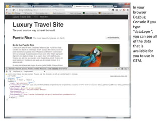 In your
browser
Degbug
Console if you
type
“dataLayer”,
you can see all
of the data
that is
available for
you to use in
GTM.

 