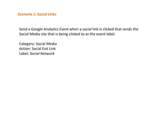 Scenario 1: Social Links

Send a Google Analytics Event when a social link is clicked that sends the
Social Media site that is being clicked to as the event label.
Category: Social Media
Action: Social Exit Link
Label: Social Network

 