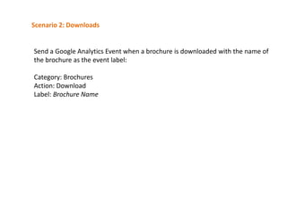 Scenario 2: Downloads

Send a Google Analytics Event when a brochure is downloaded with the name of
the brochure as the event label:
Category: Brochures
Action: Download
Label: Brochure Name

 