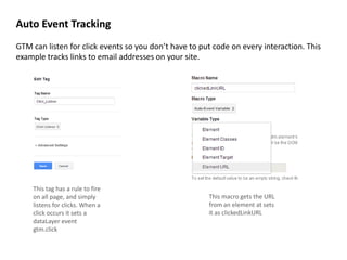 Auto Event Tracking
GTM can listen for click events so you don’t have to put code on every interaction. This
example tracks links to email addresses on your site.

This tag has a rule to fire
on all page, and simply
listens for clicks. When a
click occurs it sets a
dataLayer event
gtm.click

This macro gets the URL
from an element at sets
it as clickedLinkURL

 
