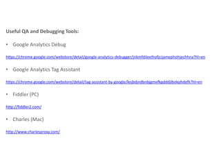 Useful QA and Debugging Tools:
• Google Analytics Debug
https://chrome.google.com/webstore/detail/google-analytics-debugger/jnkmfdileelhofjcijamephohjechhna?hl=en

• Google Analytics Tag Assistant
https://chrome.google.com/webstore/detail/tag-assistant-by-google/kejbdjndbnbjgmefkgdddjlbokphdefk?hl=en

• Fiddler (PC)
http://fiddler2.com/

• Charles (Mac)
http://www.charlesproxy.com/

 