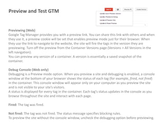 Preview and Test GTM

Previewing (Web)
Google Tag Manager provides you with a preview link. You can share this link with others and when
they use it, a preview cookie will be set that enables preview mode just for their browser. When
they use the link to navigate to the website, the site will fire the tags in the version they are
previewing. Turn off the preview from the Container Versions page (Versions > All Versions in the
left navigation).
You can preview any version of a container. A version is essentially a saved snapshot of the
container.

Debug Console (Web only)
Debugging is a Preview mode option. When you preview a site and debugging is enabled, a console
window at the bottom of your browser shows the status of each tag (for example, fired, not fired)
in the container. This console window will appear only on your computer as you preview the site
and is not visible to your site’s visitors.
A status is displayed for every tag in the container. Each tag's status updates in the console as you
browse throughout the site and interact with each page.
Fired: The tag was fired.
Not fired: The tag was not fired. The status message specifies blocking rules.
To preview the site without the console window, uncheck the debugging option before previewing.

 