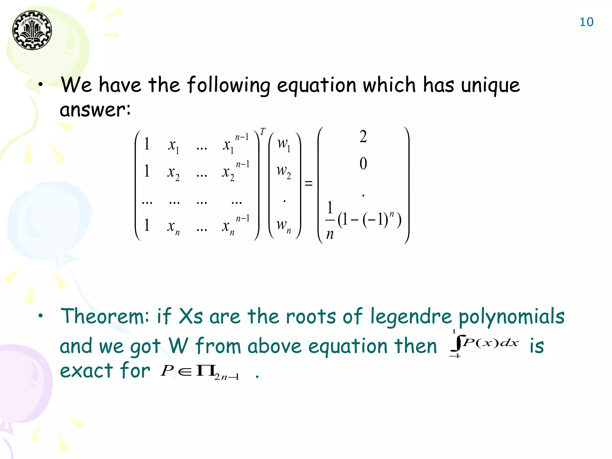 10




• We have the following equation which has unique
  answer:
                       ... x1   w1                   
                             n −1 T             2
         1      x1                                     
                                    
         1      x2    ... x 2   w2  
                              n −1              0        
                                    . =     .       
          ...   ...   ... ...    
                                             1           
         1            ... x n   wn   n (1 − (− 1) ) 
                              n −1                    n
                xn                                  



• Theorem: if Xs are the roots of legendre polynomials
                                                             1


  and we got W from above equation then ∫P ( x)dx is         −
                                                             1


  exact for P ∈Π2 n −1 .
 