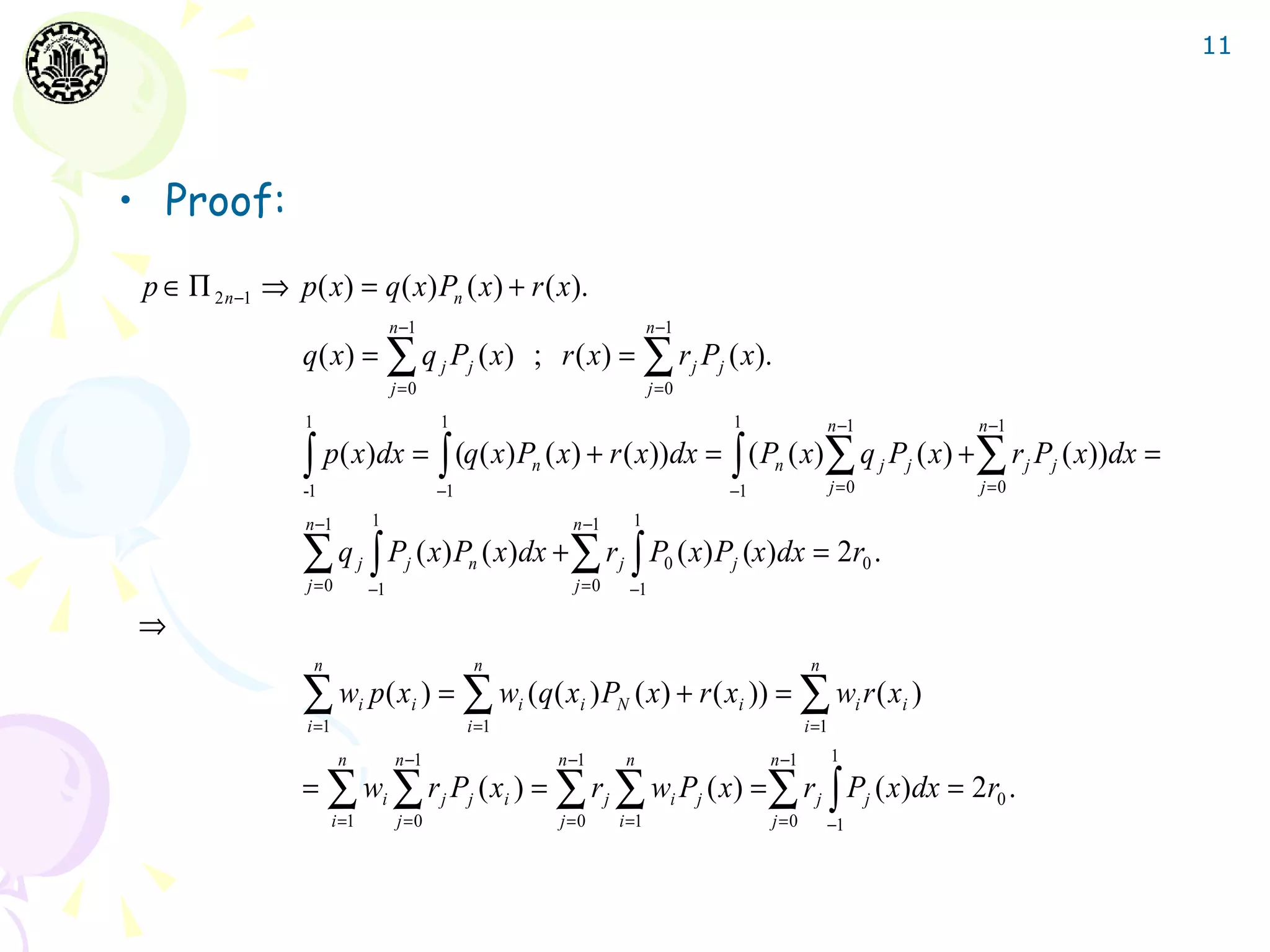 11




• Proof:
 p ∈ Π 2 n −1 ⇒ p( x) = q ( x) Pn ( x) + r ( x).
                                          n −1                                            n −1
                 q( x) = ∑ q j Pj ( x) ; r ( x) = ∑ r j Pj ( x).
                                          j =0                                            j =0
                  1                                 1                                              1                n −1                 n −1

                 ∫ p( x)dx = ∫ (q( x) P ( x) + r ( x))dx = ∫ ( P ( x)∑ q P ( x) + ∑ r P ( x))dx =
                 -1                                 −1
                                                                    n
                                                                                                   −1
                                                                                                        n
                                                                                                                      j =0
                                                                                                                                 j   j
                                                                                                                                         j =0
                                                                                                                                                j   j


                  n −1               1                                    n −1       1

                 ∑ q ∫ P ( x) P ( x)dx + ∑ r ∫ P ( x) P (x)dx = 2r .
                  j =0
                                 j          j            n
                                                                          j =0
                                                                                 j          0      j                         0
                                     −1                                              −1

⇒
                      n                                   n                                                     n

                 ∑ w p( x ) = ∑ w (q( x ) P
                  i =1
                                 i              i
                                                         i =1
                                                                i          i     N       ( x) + r ( xi )) = ∑ wi r ( xi )
                                                                                                               i =1
                           n              n −1                          n −1         n                  n −1          1
                 = ∑ wi ∑ r j Pj ( xi ) = ∑ r j ∑ wi Pj ( x) = ∑ r j ∫ Pj ( x)dx = 2r0 .
                          i =1             j =0                         j =0     i =1                   j =0        −1
 