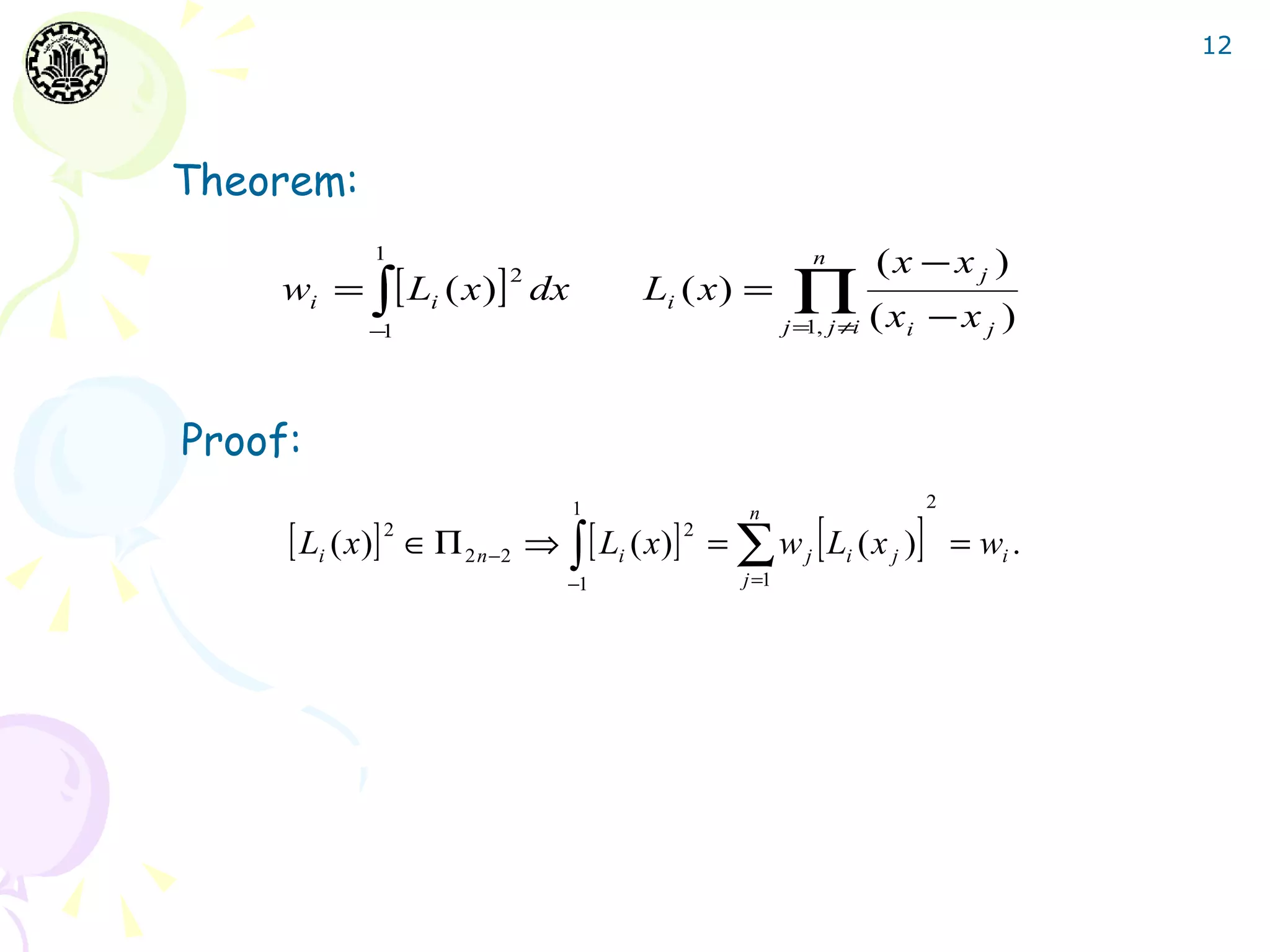 12




Theorem:
             1                                            n         (x − x j )
     wi = ∫ [ Li ( x )] dx                              ∏ (x
                          2
                                       Li ( x ) =
            −1                                         j = , j ≠i
                                                          1           i   −xj )


Proof:
                                1                                         2

     [ Li ( x)] 2 ∈ Π 2 n−2 ⇒ ∫ [ Li ( x)] 2 = ∑ w j [ Li ( x j )]
                                                 n
                                                                              = wi .
                               −1               j =1
 