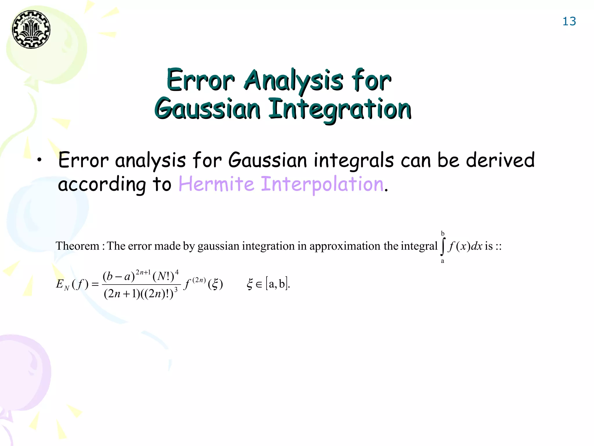 13




                              Error Analysis for
                             Gaussian Integration
• Error analysis for Gaussian integrals can be derived
  according to Hermite Interpolation.

                                                                                    b
  Theorem : The error made by gaussian integration in approximation the integral ∫ f ( x )dx is ::
                                                                                    a

             (b − a ) 2 n +1 ( N !) 4
  EN ( f ) =                          f   (2n)
                                                 (ξ )   ξ ∈ [ a, b].
             (2n + 1)((2n)!) 3
 