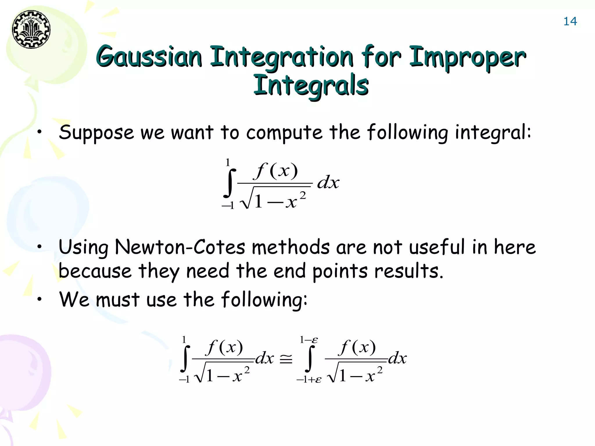 14


      Gaussian Integration for Improper
                  Integrals
• Suppose we want to compute the following integral:
                      1
                                 f ( x)
                      ∫
                      −1         1−x2
                                              dx


• Using Newton-Cotes methods are not useful in here
  because they need the end points results.
• We must use the following:
               1                          1−ε
                    f ( x)                         f ( x)
               ∫
               −1   1− x     2
                                 dx ≅     ∫ε
                                        −1+     1− x        2
                                                                dx
 