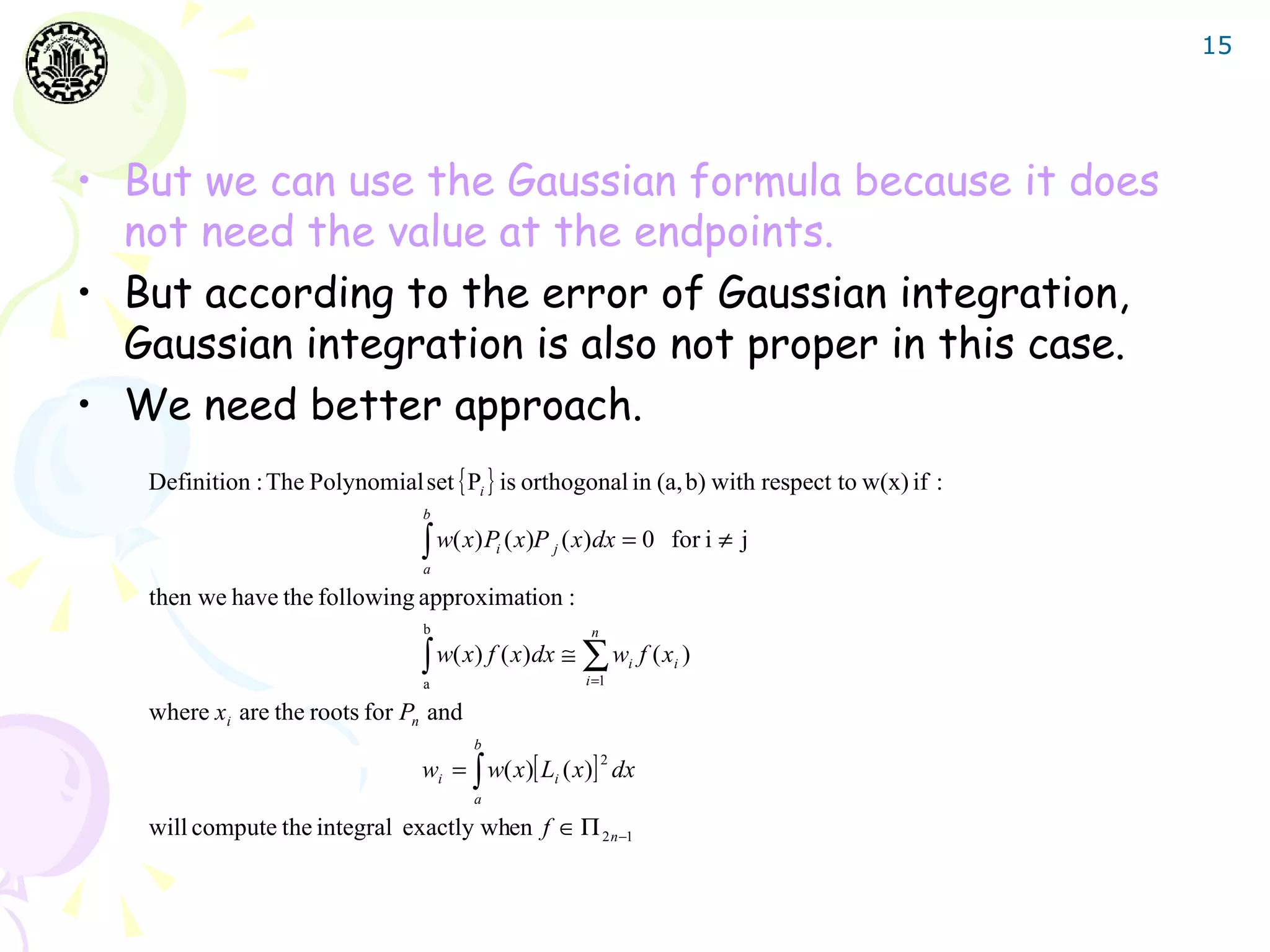 15




• But we can use the Gaussian formula because it does
  not need the value at the endpoints.
• But according to the error of Gaussian integration,
  Gaussian integration is also not proper in this case.
• We need better approach.
   Definition : The Polynomial set { Pi } is orthogonal in (a, b) with respect to w(x) if :
                                 b

                                 ∫ w( x) P ( x)P
                                 a
                                           i       j   ( x) dx = 0 for i ≠ j

   then we have the following approximation :
                                 b                        n

                                 ∫ w( x) f ( x)dx ≅ ∑ wi f ( xi )
                                 a                       i =1

   where xi are the roots for Pn and
                                       b
                                 wi = ∫ w( x)[ Li ( x)] dx
                                                              2

                                       a

   will compute the integral exactly when f ∈ Π 2 n −1
 