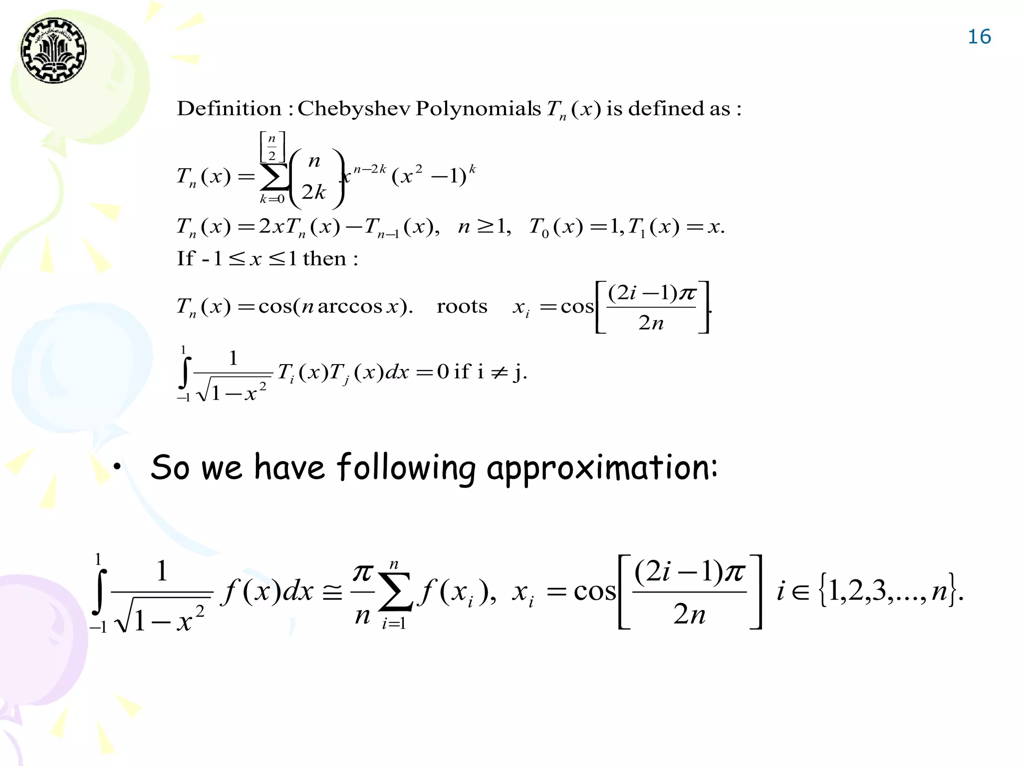 16


           Definition : Chebyshev Polynomials Tn ( x ) is defined as :
                      n 
                      2 
                       
                           n 
           Tn ( x ) = ∑ x n −2 k ( x 2 −1) k
                            
                      k =0  2 k 

           Tn ( x ) = 2 xTn ( x) − Tn −1 ( x), n ≥ 1, T0 ( x) = 1, T1 ( x ) = x.
           If - 1 ≤ x ≤ 1 then :
                                                                   ( 2i −1)π 
           Tn ( x ) = cos( n arccos x).        roots      xi = cos           .
                                                                    2n       
           1
                 1
           ∫
           −1   1−x   2
                          Ti ( x )T j ( x ) dx = 0 if i ≠ j.



     • So we have following approximation:

1
       1                   π n                    (2i − 1)π 
∫                f ( x)dx ≅ ∑ f ( xi ), xi = cos 
                           n i =1                 2n        i ∈ {1,2,3,..., n}.
−1    1− x2
 
