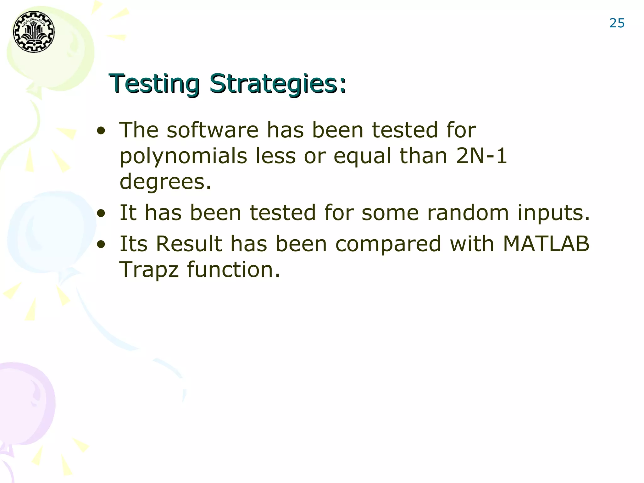 25




 Testing Strategies:
• The software has been tested for
  polynomials less or equal than 2N-1
  degrees.
• It has been tested for some random inputs.
• Its Result has been compared with MATLAB
  Trapz function.
 
