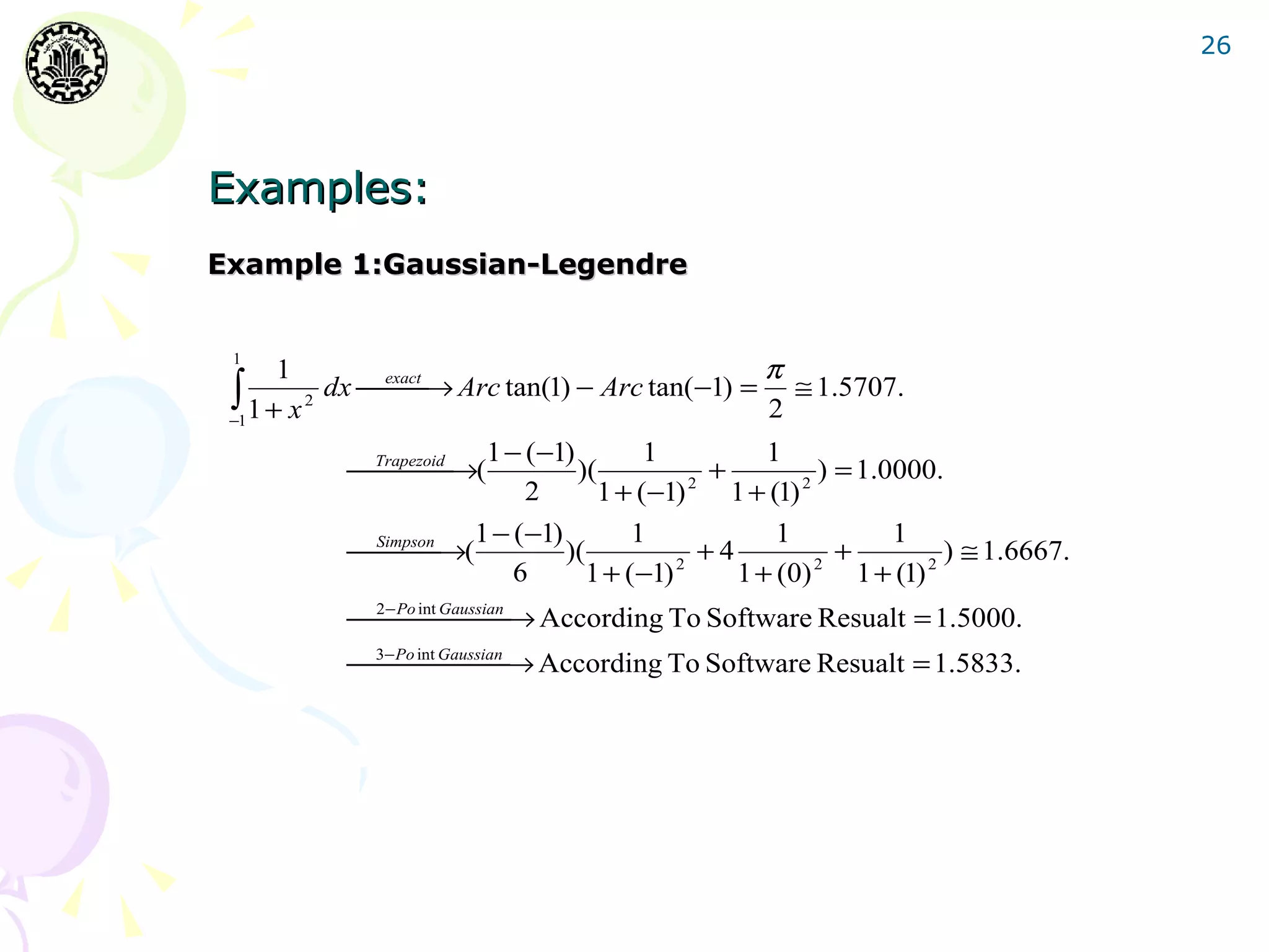26




Examples:
Example 1:Gaussian-Legendre


 1
       1                                        π
 ∫ 2
 −1 1 + x
          dx exact → Arc tan(1) − Arc tan(−1) = ≅ 1.5707.
              
                                                2
                        1 − (−1)        1            1
           Trapezoid →(
                              )(             +           ) = 1.0000.
                            2      1 + (−1)  2
                                                  1 + (1) 2


                       1 − (−1)        1               1           1
           Simpson →(
                              )(             +4             +        ) ≅ 1.6667.
                           6      1 + (−1) 2      1 + (0) 2 1 + (1) 2
           2− Po int Gaussian → According To Software Resualt = 1.5000.
                      
           3−Po int Gaussian → According To Software Resualt = 1.5833.
                     
 