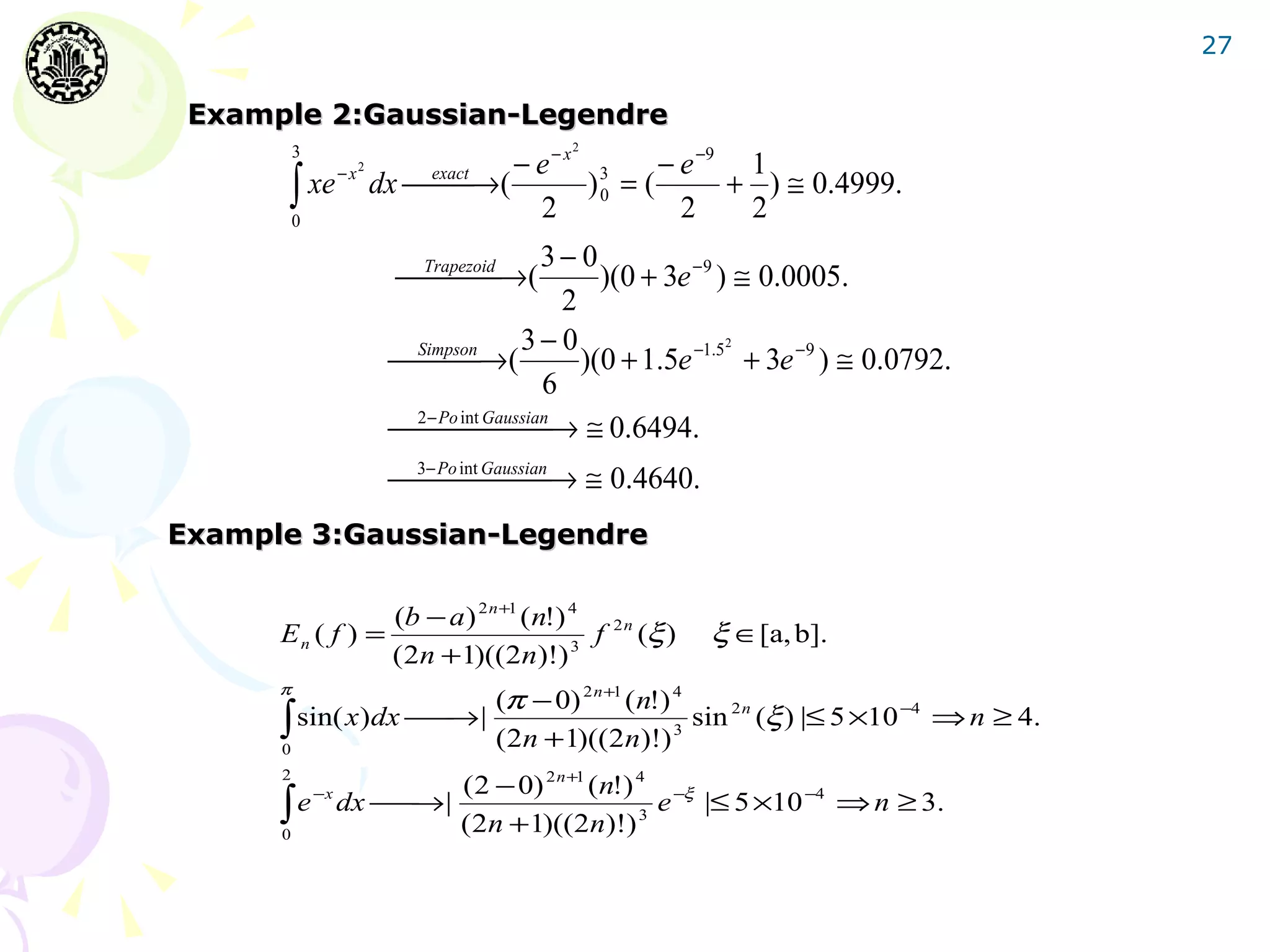 27

 Example 2:Gaussian-Legendre
                                               2
                                      − e−x 3      − e −9 1
          3

       ∫ xe
                        2
                   −x
                            dx  →(
                                 
                                exact
                                            )0 = (       + ) ≅ 0.4999.
          0
                                        2            2    2
                                               3− 0
                              Trapezoid →(
                                                  )(0 + 3e −9 ) ≅ 0.0005.
                                                 2
                                            3−0                   2
                             Simpson → (
                                                 )(0 + 1.5e −1.5 + 3e −9 ) ≅ 0.0792.
                                               6
                             2− Po int Gaussian → ≅ 0.6494.
                                        
                             3− Po int Gaussian → ≅ 0.4640.
                                        
Example 3:Gaussian-Legendre

                 (b − a ) 2 n +1 ( n!) 4
      En ( f ) =                         f         2n
                                                        (ξ )   ξ ∈[a, b].
                 ( 2n +1)((2n)!) 3
      π
                        (π − 0) 2 n +1 ( n!) 4
      ∫ sin( x)dx  → | (2n +1)((2n)!) 3 sin (ξ ) |≤ 5 ×10 ⇒ n ≥ 4.
                                                          −4
                                              2n

      0

                  ( 2 − 0) 2 n +1 (n!) 4 −ξ
      2

      ∫ e dx  →| (2n +1)((2n)!) 3 e |≤ 5 ×10 ⇒ n ≥ 3.
              −x                             −4
             
      0
 