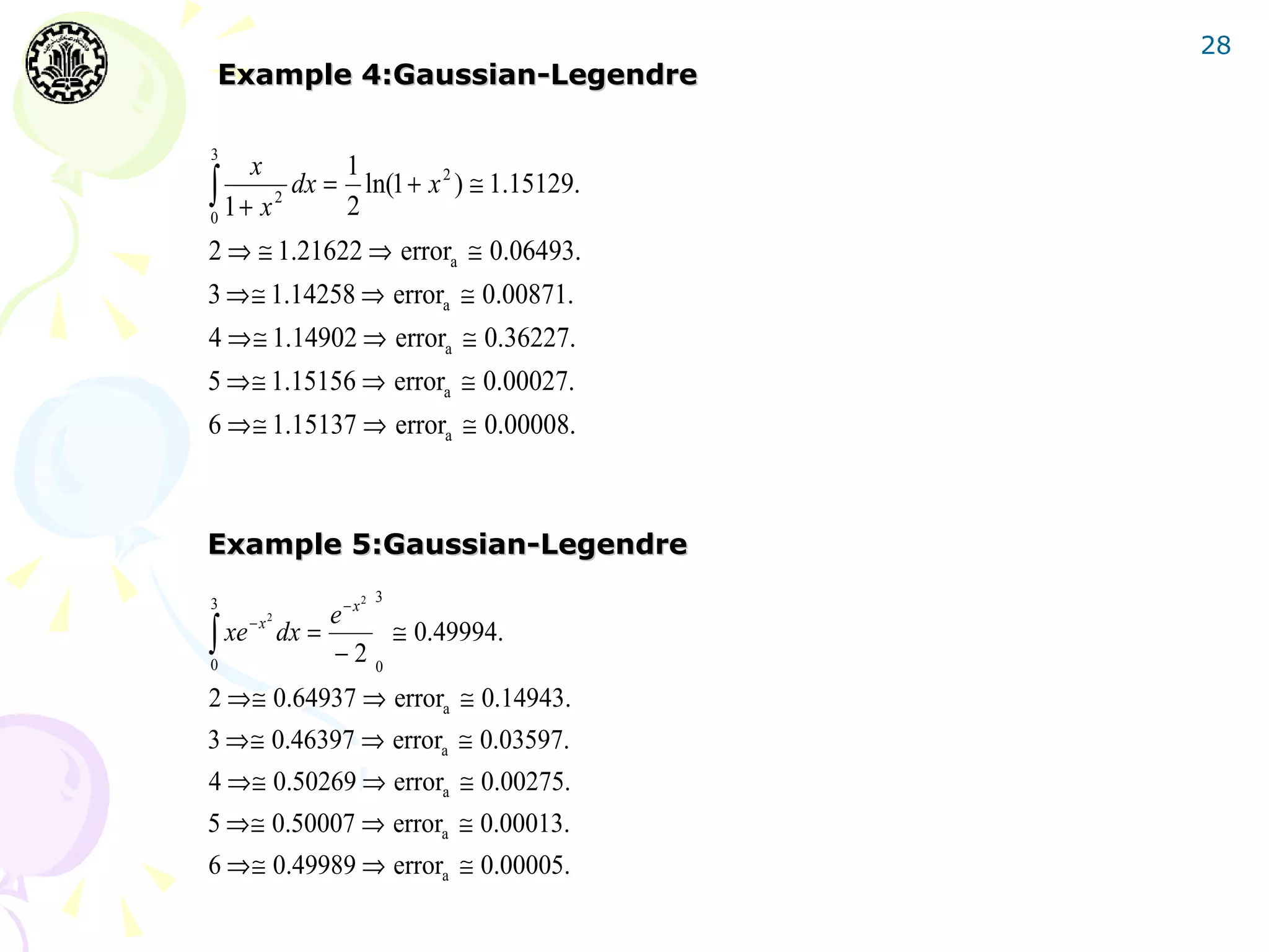 28
Example 4:Gaussian-Legendre

3
      x        1
∫0 1 + x 2 dx = ln(1 + x 2 ) ≅ 1.15129.
               2
2 ⇒ ≅ 1.21622 ⇒ errora ≅ 0.06493.
3 ⇒≅ 1.14258 ⇒ errora ≅ 0.00871.
4 ⇒≅ 1.14902 ⇒ errora ≅ 0.36227.
5 ⇒≅ 1.15156 ⇒ errora ≅ 0.00027.
6 ⇒≅ 1.15137 ⇒ errora ≅ 0.00008.



Example 5:Gaussian-Legendre
3                      2   3
                     e−x
∫ xe
            2
       −x
                dx =      ≅ 0.49994.
0
                     −2 0
2 ⇒≅ 0.64937 ⇒ errora ≅ 0.14943.
3 ⇒≅ 0.46397 ⇒ errora ≅ 0.03597.
4 ⇒≅ 0.50269 ⇒ errora ≅ 0.00275.
5 ⇒≅ 0.50007 ⇒ errora ≅ 0.00013.
6 ⇒≅ 0.49989 ⇒ errora ≅ 0.00005.
 