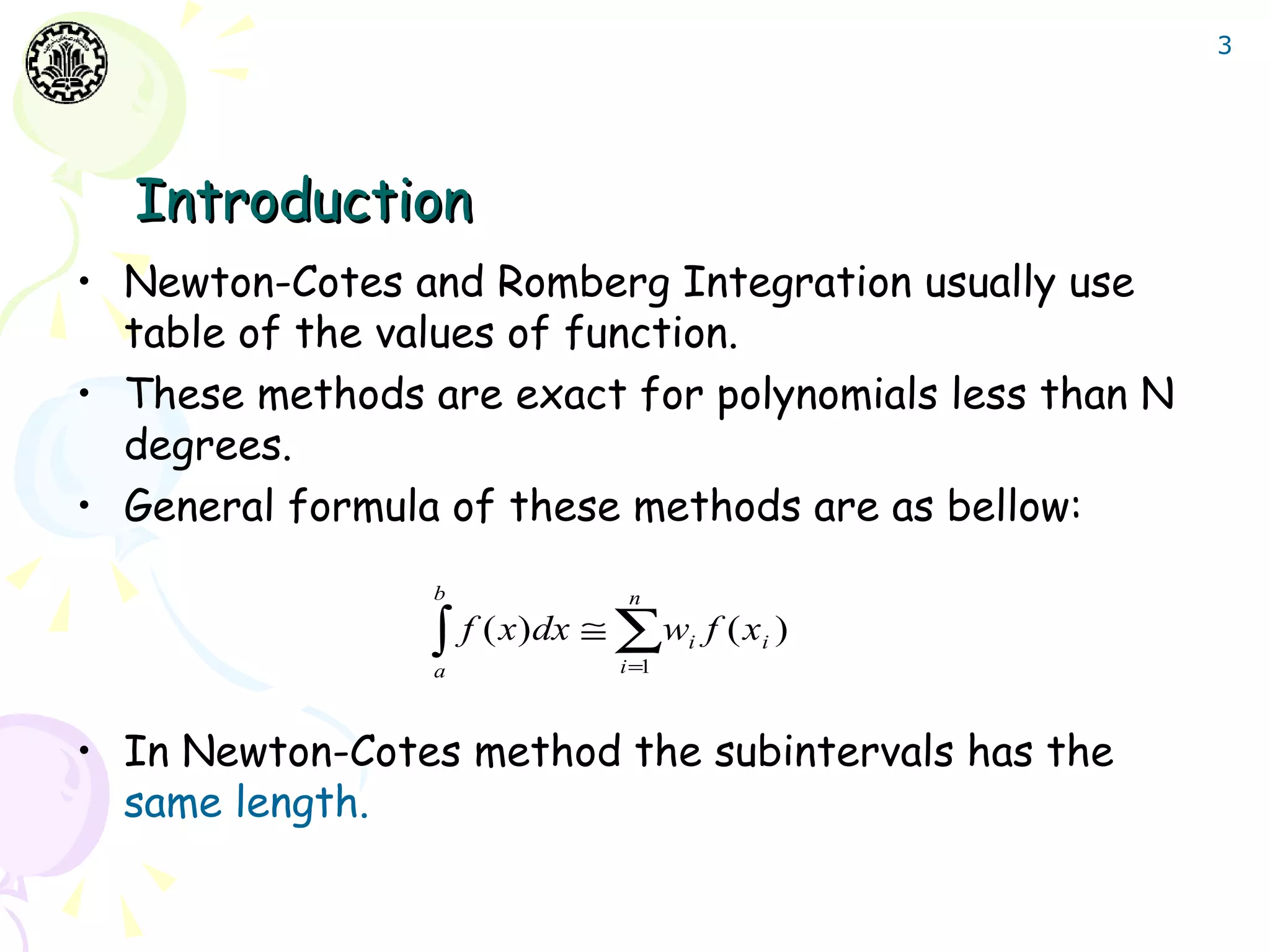 3




  Introduction
• Newton-Cotes and Romberg Integration usually use
  table of the values of function.
• These methods are exact for polynomials less than N
  degrees.
• General formula of these methods are as bellow:
                 b          n

                 ∫ f ( x)dx ≅ ∑w
                 a         i =1
                                  i   f ( xi )


• In Newton-Cotes method the subintervals has the
  same length.
 