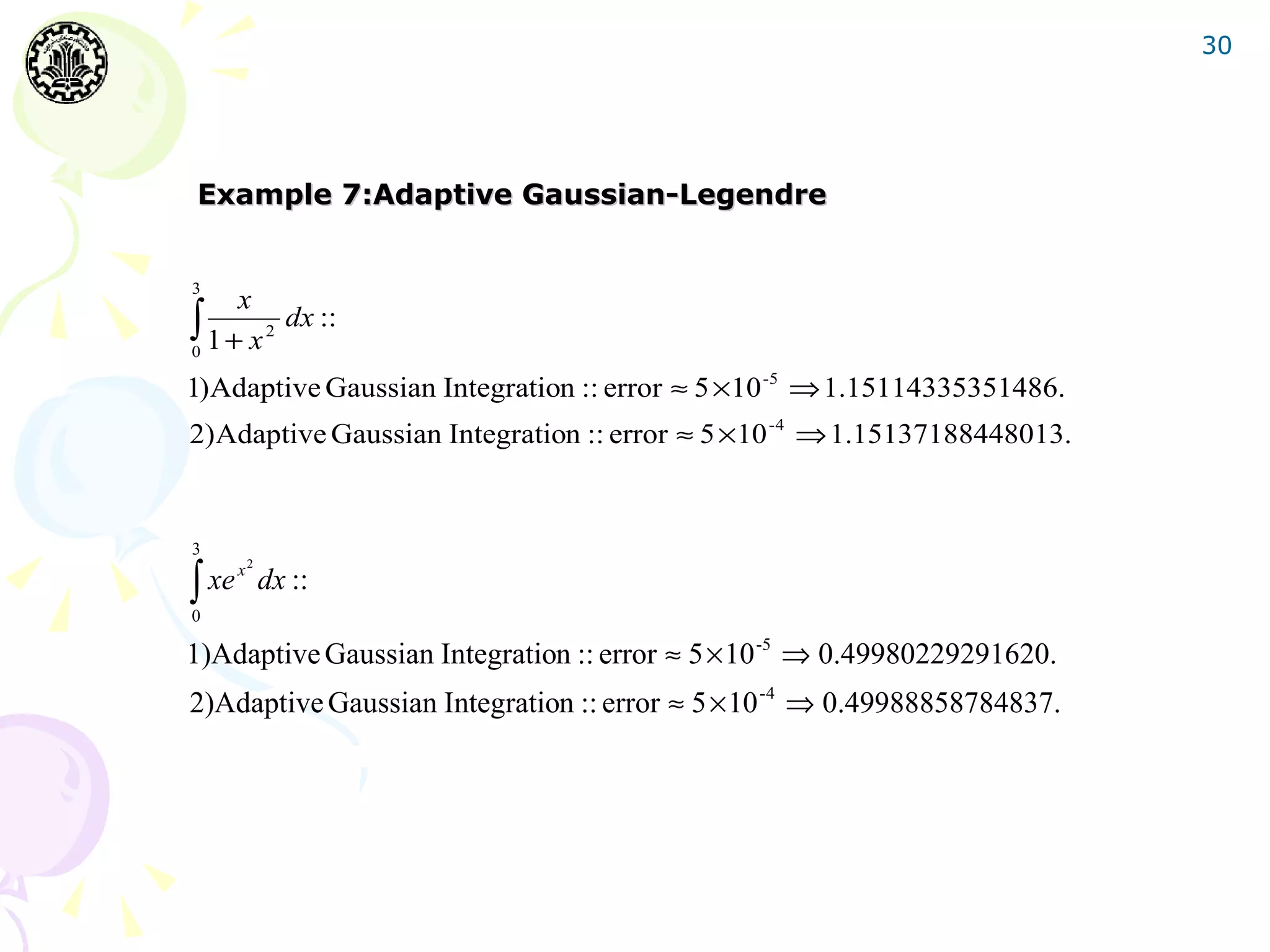 30




Example 7:Adaptive Gaussian-Legendre


3
     x
∫ 1 + x 2 dx ::
0

1)Adaptive Gaussian Integration :: error ≈ 5 ×10 -5 ⇒ 1.15114335351486.
2)Adaptive Gaussian Integration :: error ≈ 5 ×10 -4 ⇒ 1.15137188448013.


3

∫
     2
  xe x dx ::
0

1)Adaptive Gaussian Integration :: error ≈ 5 × 10 -5 ⇒ 0.49980229291620.
2)Adaptive Gaussian Integration :: error ≈ 5 × 10 -4 ⇒ 0.49988858784837.
 