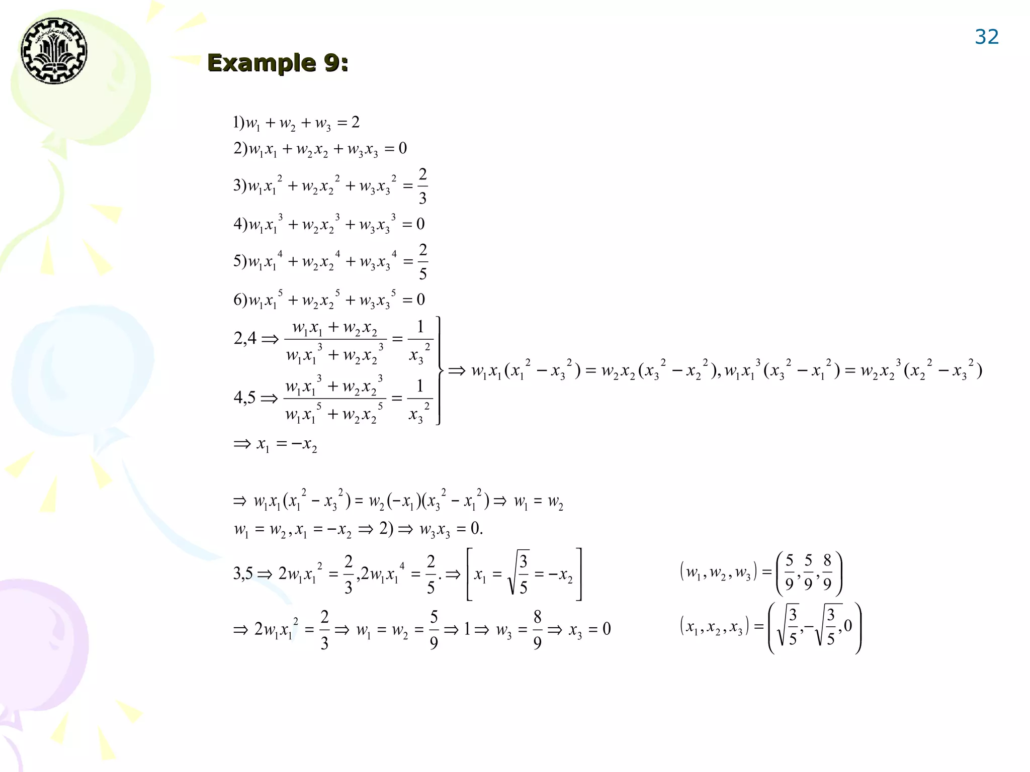 32
Example 9:

 1) w1 + w2 + w3 = 2
 2) w1 x1 + w2 x 2 + w3 x3 = 0
        2             2           2    2
 3) w1 x1 + w2 x 2 + w3 x3 =
                                       3
        3             3           3
 4) w1 x1 + w2 x 2 + w3 x3            =0
        4             4           4    2
 5) w1 x1 + w2 x 2 + w3 x3 =
                                       5
        5             5           5
 6) w1 x1 + w2 x 2 + w3 x3            =0
             w1 x1 + w2 x 2         1 
 2,4 ⇒            3           3
                                  =   2 
            w1 x1 + w2 x 2         x3                2    2               2     2        3    2    2          3     2    2
                  3           3          ⇒ w1 x1 ( x1 − x3 ) = w2 x 2 ( x3 − x 2 ), w1 x1 ( x3 − x1 ) = w2 x 2 ( x 2 − x3 )
            w1 x1 + w2 x 2          1
 4,5 ⇒                            = 2
                                   x3 
                  5           5
            w1 x1 + w2 x 2              
 ⇒ x1 = − x 2

              2       2                    2   2
 ⇒ w1 x1 ( x1 − x3 ) = w2 (− x1 )( x3 − x1 ) ⇒ w1 = w2
 w1 = w2 , x1 = − x 2 ⇒ 2) ⇒ w3 x3 = 0.
                                              
             2  2       4 2
 3,5 ⇒ 2w1 x1 = ,2 w1 x1 = . ⇒  x1 =
                                      3
                                        = − x2                              ( w1 , w2 , w3 ) =  5 , 5 , 8 
                                                                                                           
                3         5          5                                                             9 9 9
              2            5            8                                                        3    3 
         2
 ⇒ 2w1 x1 = ⇒ w1 = w2 = ⇒ 1 ⇒ w3 = ⇒ x3 = 0                                  ( x1 , x 2 , x3 ) = 
                                                                                                   ,− , 0 
              3            9            9                                                        5    5  
 