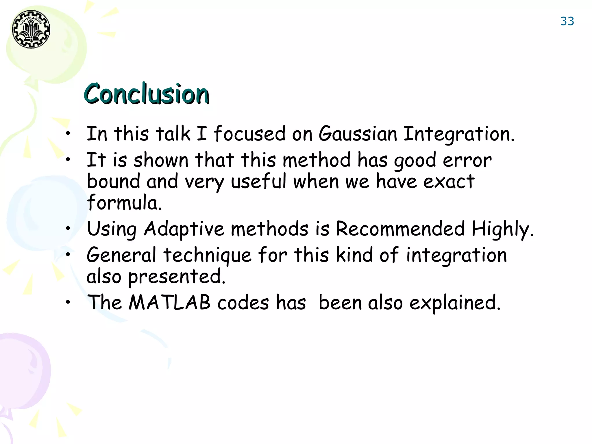 33




 Conclusion
• In this talk I focused on Gaussian Integration.
• It is shown that this method has good error
  bound and very useful when we have exact
  formula.
• Using Adaptive methods is Recommended Highly.
• General technique for this kind of integration
  also presented.
• The MATLAB codes has been also explained.
 