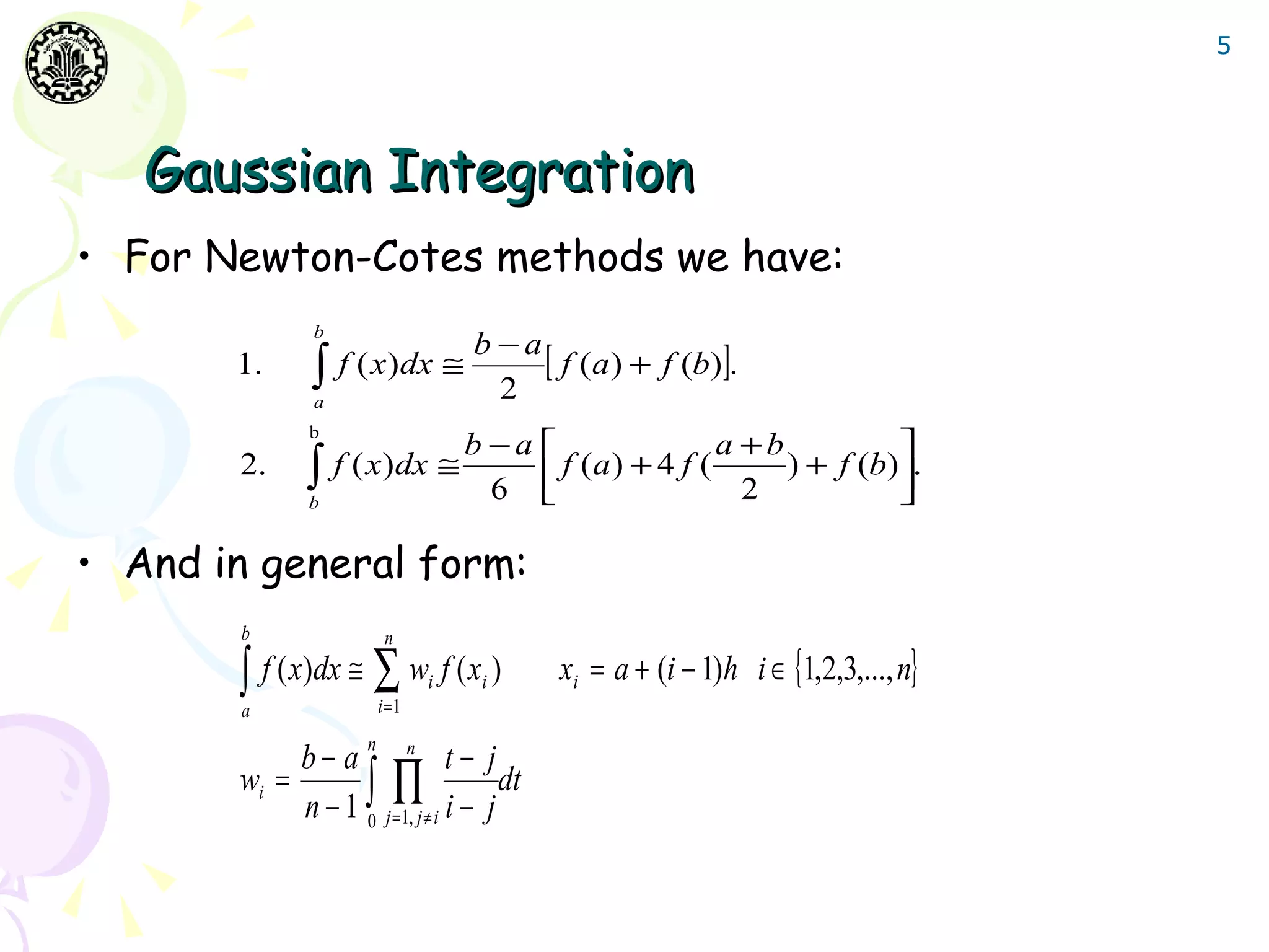5




   Gaussian Integration
• For Newton-Cotes methods we have:
              b
                                   b −a
       1.     ∫   f ( x )dx ≅           [ f (a) + f (b)].
              a
                                     2
              b
                                   b −a                 a +b           
       2.     ∫
              b
                  f ( x )dx ≅
                                     6 
                                          f (a ) + 4 f (
                                                           2
                                                              ) + f (b) .
                                                                        

• And in general form:
        b                n

       ∫ f ( x)dx ≅ ∑ w f ( x )i    i      xi = a + (i − 1)h i ∈ {1,2,3,..., n}
        a               i =1
                    n
            b− a n t− j
       wi =           ∏ dt
            n − 1 ∫ j =1, j ≠ i i − j
                  0
 