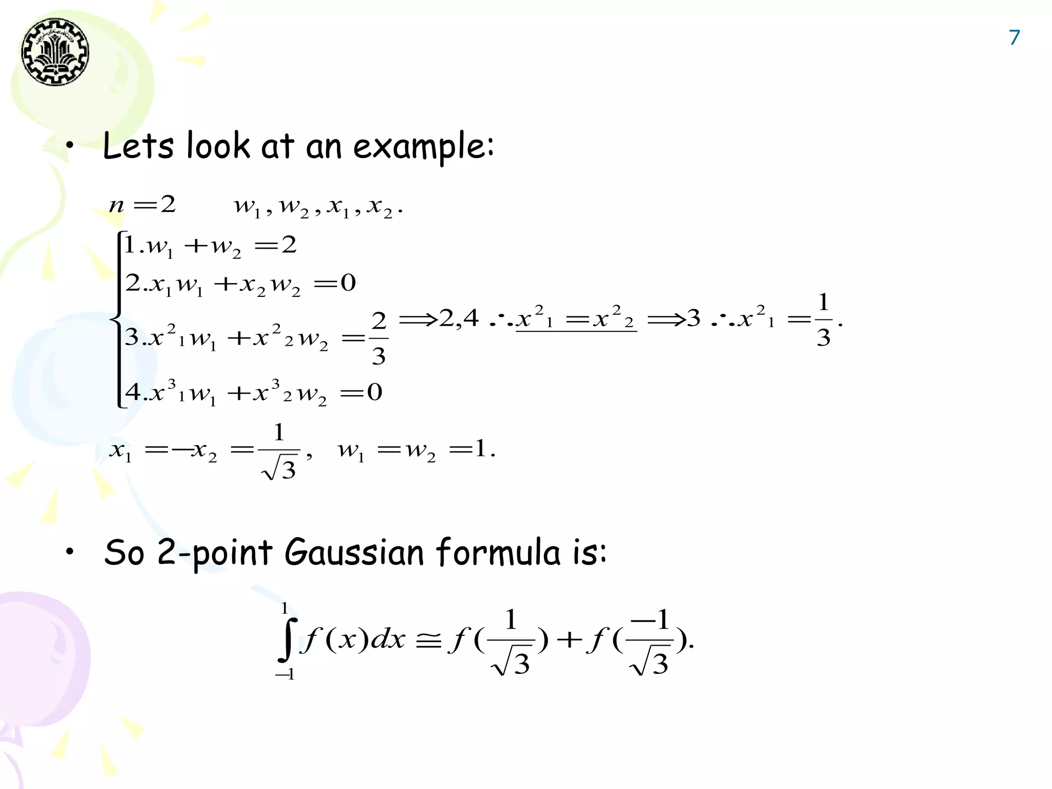 7




• Lets look at an example:
  n =2    w1 , w2 , x1 , x 2 .
   .w1 + w2 = 2
   1
  2.x w + x w = 0
   1 1
  
              2    2
                                                    1
                         2 ⇒2,4 ∴x 1 = x 2 ⇒3 ∴x 1 = .
                                   2    2       2
   2
   .x 1 w1 + x 2 w2 = 3
                2
   3                                                3
   3
  4.x 1 w1 + x 3 2 w2 = 0
  
                1
  x1 = −x 2 =        , w1 = w2 =1.
                 3


• So 2-point Gaussian formula is:
               1
                                      1           −1
              −
               ∫
               1
                   f ( x ) dx ≅ f (
                                      3
                                          )+ f(
                                                   3
                                                       ).
 