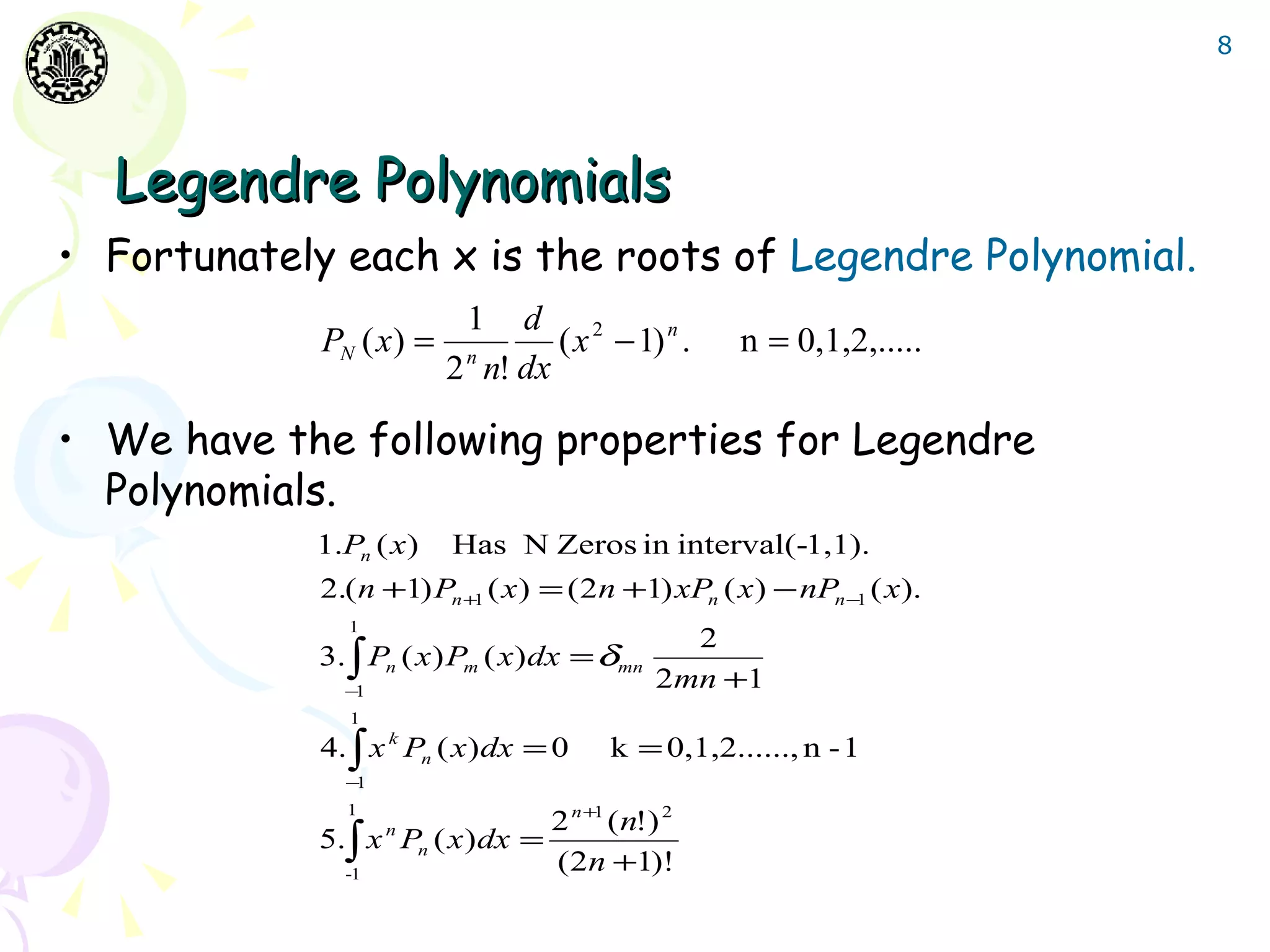 8




  Legendre Polynomials
• Fortunately each x is the roots of Legendre Polynomial.
                           1 d 2
             PN ( x) =             ( x − 1) n .     n = 0,1,2,.....
                         2 n n! dx

• We have the following properties for Legendre
  Polynomials.
            1.Pn ( x)    Has N Zeros in interval(-1,1).
             2.( n +1) Pn +1 ( x ) = ( 2n +1) xPn ( x ) − nPn −1 ( x).
               1
                                                2
             3. ∫ Pn ( x ) Pm ( x) dx = δmn
               −1
                                              2mn +1
               1
             4. ∫ x k Pn ( x) dx = 0    k = 0,1,2......, n - 1
               −1

                                 2 n +1 ( n!) 2
               1
             5.∫ x Pn ( x ) dx =
                    n

               -1
                                 (2n +1)!
 