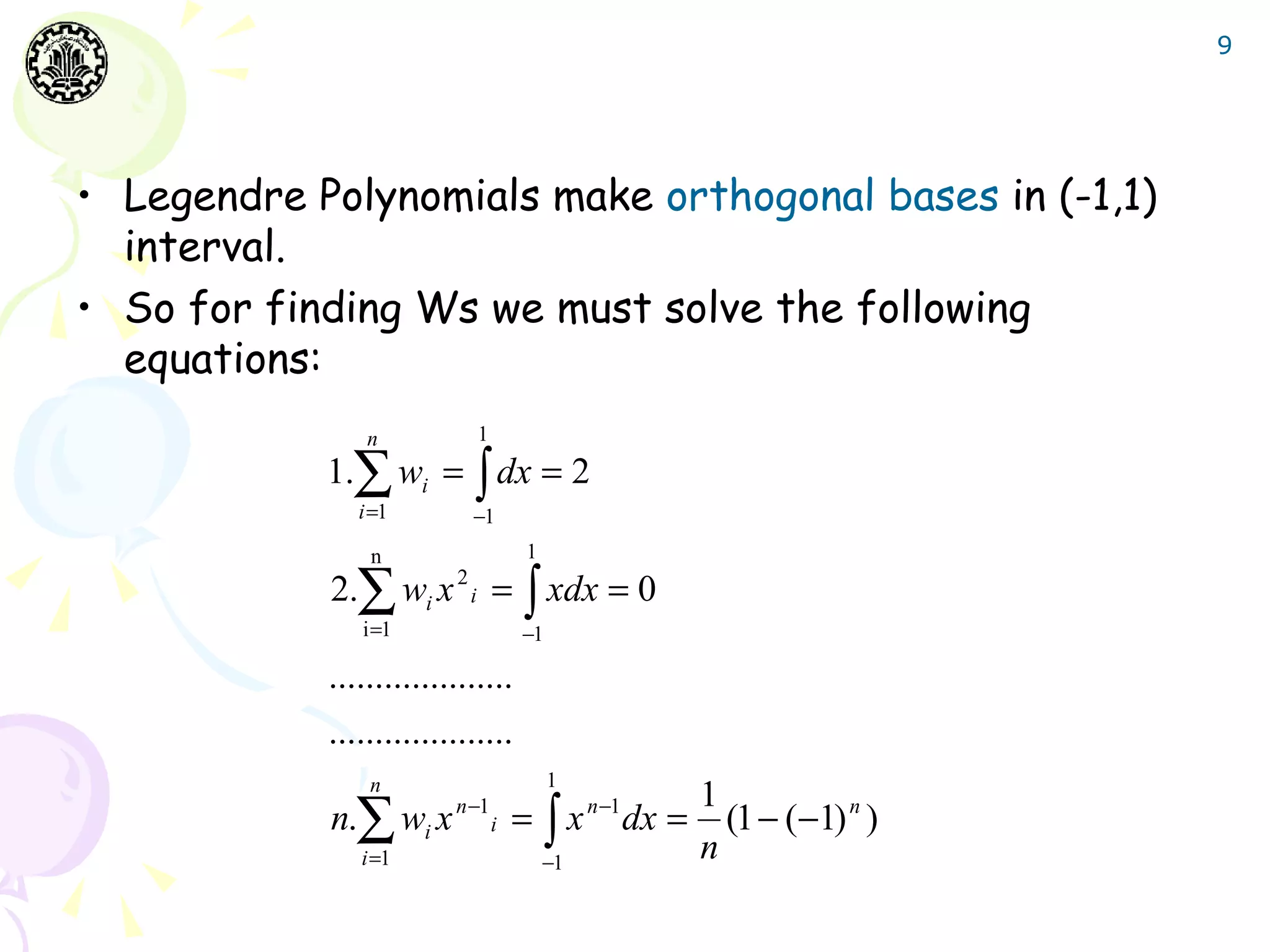 9




• Legendre Polynomials make orthogonal bases in (-1,1)
  interval.
• So for finding Ws we must solve the following
  equations:
                n                1
            1.∑ wi = ∫ dx = 2
               i =1          −1
                n                      1
            2.∑ wi x     2
                             i       = ∫ xdx = 0
               i =1                    −1

            ....................
            ....................
                n                           1
                                                   1
            n.∑ wi x n −1i = ∫ x n −1 dx =           (1 − (−1) n )
               i =1                        −1
                                                   n
 