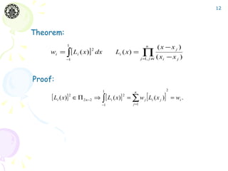 12




Theorem:
             1                                            n         (x − x j )
     wi = ∫ [ Li ( x )] dx                              ∏ (x
                          2
                                       Li ( x ) =
            −1                                         j = , j ≠i
                                                          1           i   −xj )


Proof:
                                1                                         2

     [ Li ( x)] 2 ∈ Π 2 n−2 ⇒ ∫ [ Li ( x)] 2 = ∑ w j [ Li ( x j )]
                                                 n
                                                                              = wi .
                               −1               j =1
 