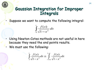 14


      Gaussian Integration for Improper
                  Integrals
• Suppose we want to compute the following integral:
                      1
                                 f ( x)
                      ∫
                      −1         1−x2
                                              dx


• Using Newton-Cotes methods are not useful in here
  because they need the end points results.
• We must use the following:
               1                          1−ε
                    f ( x)                         f ( x)
               ∫
               −1   1− x     2
                                 dx ≅     ∫ε
                                        −1+     1− x        2
                                                                dx
 