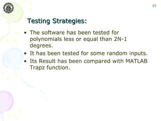 25




 Testing Strategies:
• The software has been tested for
  polynomials less or equal than 2N-1
  degrees.
• It has been tested for some random inputs.
• Its Result has been compared with MATLAB
  Trapz function.
 