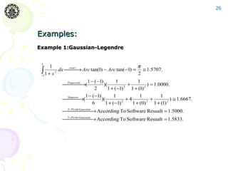 26




Examples:
Example 1:Gaussian-Legendre


 1
       1                                        π
 ∫ 2
 −1 1 + x
          dx exact → Arc tan(1) − Arc tan(−1) = ≅ 1.5707.
              
                                                2
                        1 − (−1)        1            1
           Trapezoid →(
                              )(             +           ) = 1.0000.
                            2      1 + (−1)  2
                                                  1 + (1) 2


                       1 − (−1)        1               1           1
           Simpson →(
                              )(             +4             +        ) ≅ 1.6667.
                           6      1 + (−1) 2      1 + (0) 2 1 + (1) 2
           2− Po int Gaussian → According To Software Resualt = 1.5000.
                      
           3−Po int Gaussian → According To Software Resualt = 1.5833.
                     
 