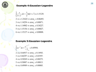 28
Example 4:Gaussian-Legendre

3
      x        1
∫0 1 + x 2 dx = ln(1 + x 2 ) ≅ 1.15129.
               2
2 ⇒ ≅ 1.21622 ⇒ errora ≅ 0.06493.
3 ⇒≅ 1.14258 ⇒ errora ≅ 0.00871.
4 ⇒≅ 1.14902 ⇒ errora ≅ 0.36227.
5 ⇒≅ 1.15156 ⇒ errora ≅ 0.00027.
6 ⇒≅ 1.15137 ⇒ errora ≅ 0.00008.



Example 5:Gaussian-Legendre
3                      2   3
                     e−x
∫ xe
            2
       −x
                dx =      ≅ 0.49994.
0
                     −2 0
2 ⇒≅ 0.64937 ⇒ errora ≅ 0.14943.
3 ⇒≅ 0.46397 ⇒ errora ≅ 0.03597.
4 ⇒≅ 0.50269 ⇒ errora ≅ 0.00275.
5 ⇒≅ 0.50007 ⇒ errora ≅ 0.00013.
6 ⇒≅ 0.49989 ⇒ errora ≅ 0.00005.
 