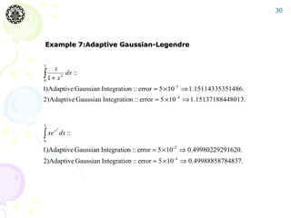 30




Example 7:Adaptive Gaussian-Legendre


3
     x
∫ 1 + x 2 dx ::
0

1)Adaptive Gaussian Integration :: error ≈ 5 ×10 -5 ⇒ 1.15114335351486.
2)Adaptive Gaussian Integration :: error ≈ 5 ×10 -4 ⇒ 1.15137188448013.


3

∫
     2
  xe x dx ::
0

1)Adaptive Gaussian Integration :: error ≈ 5 × 10 -5 ⇒ 0.49980229291620.
2)Adaptive Gaussian Integration :: error ≈ 5 × 10 -4 ⇒ 0.49988858784837.
 