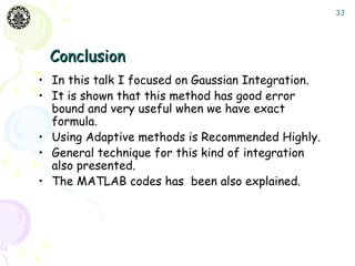 33




 Conclusion
• In this talk I focused on Gaussian Integration.
• It is shown that this method has good error
  bound and very useful when we have exact
  formula.
• Using Adaptive methods is Recommended Highly.
• General technique for this kind of integration
  also presented.
• The MATLAB codes has been also explained.
 