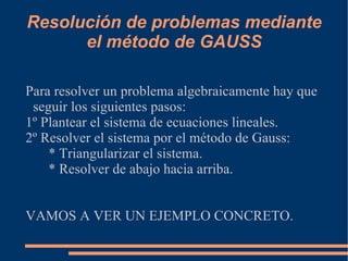 Resolución de problemas mediante
      el método de GAUSS

Para resolver un problema algebraicamente hay que
 seguir los siguientes pasos:
1º Plantear el sistema de ecuaciones lineales.
2º Resolver el sistema por el método de Gauss:
    * Triangularizar el sistema.
    * Resolver de abajo hacia arriba.


VAMOS A VER UN EJEMPLO CONCRETO.
 