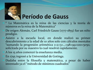 Período de Gauss
 “ La Matemática es la reina de las ciencias y la teoría de







números es la reina de la Matemática”
De origen Alemán, Carl Friedrich Gauss (1777-1855) fue un niño
prodigio.
Asistió a la escuela local, en donde realizó su primer
descubrimiento a la edad de 10 años solo con cálculos mentales
“sumando la progresión aritmética 1+2+3+…+98+99+100=5050,
solicitada por su maestro la cual resolvió rapidamente.
A los 15 años comenzó la enseñanza media.
En 1795 ingresó a la Universidad de Gotinga.
Dudaba entre la filosofía y matemática, a pesar de haber
inventado ya el “método de mínimos cuadrados”

 