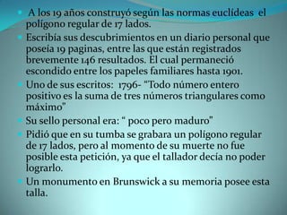  A los 19 años construyó según las normas euclídeas el









polígono regular de 17 lados.
Escribía sus descubrimientos en un diario personal que
poseía 19 paginas, entre las que están registrados
brevemente 146 resultados. El cual permaneció
escondido entre los papeles familiares hasta 1901.
Uno de sus escritos: 1796- “Todo número entero
positivo es la suma de tres números triangulares como
máximo”
Su sello personal era: “ poco pero maduro”
Pidió que en su tumba se grabara un polígono regular
de 17 lados, pero al momento de su muerte no fue
posible esta petición, ya que el tallador decía no poder
lograrlo.
Un monumento en Brunswick a su memoria posee esta
talla.

 