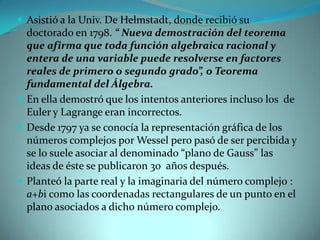  Asistió a la Univ. De Helmstadt, donde recibió su

doctorado en 1798. “ Nueva demostración del teorema
que afirma que toda función algebraica racional y
entera de una variable puede resolverse en factores
reales de primero o segundo grado”, o Teorema
fundamental del Álgebra.
 En ella demostró que los intentos anteriores incluso los de
Euler y Lagrange eran incorrectos.
 Desde 1797 ya se conocía la representación gráfica de los
números complejos por Wessel pero pasó de ser percibida y
se lo suele asociar al denominado “plano de Gauss” las
ideas de éste se publicaron 30 años después.
 Planteó la parte real y la imaginaria del número complejo :
a+bi como las coordenadas rectangulares de un punto en el
plano asociados a dicho número complejo.

 