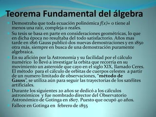 Teorema Fundamental del álgebra
 Demostraba que toda ecuación polinómica f(x)= 0 tiene al







menos una raíz, compleja o reales.
Su tesis se basa en parte en consideraciones geométricas, lo que
en dicha época no resultaba del todo satisfactorio. Años mas
tarde en 1816 Gauss publicó dos nuevas demostraciones y en 1850
otra más, siempre en busca de una demostración puramente
algebraica.
En su afición por la Astronomía y su facilidad por el cálculo
numérico lo llevó a investigar la orbita que recorría en su
movimiento un asteroide que cayo en el siglo XIX, llamado Ceres.
El método para el cálculo de orbitas de cuerpos celestes a partir
de un numero limitado de observaciones, “método de
Gauss”, se utiliza aún para seguir las trayectorias de los satélites
artificiales.
Durante los siguientes 20 años se dedicó a los cálculos
astronómicos y fue nombrado director del Observatorio
Astronómico de Gotinga en 1807. Puesto que ocupó 40 años.
Fallece en Gotinga en febrero de 1855

 