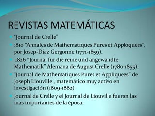 REVISTAS MATEMÁTICAS
 “Journal de Crelle”
 1810 “Annales de Mathematiques Pures et Apploquees”,

por Josep-Diaz Gergonne (1771-1859).
 1826 “Journal fur die reine und angewandte
Mathematik” Alemana de August Crelle (1780-1855).
 “Journal de Mathematiques Pures et Appliquees” de
Joseph Liouville , matemático muy activo en
investigación (1809-1882)
 Journal de Crelle y el Journal de Liouville fueron las
mas importantes de la época.

 