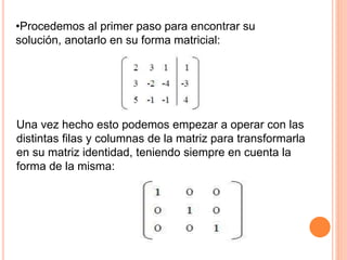 •Procedemos al primer paso para encontrar su
solución, anotarlo en su forma matricial:
Una vez hecho esto podemos empezar a operar con las
distintas filas y columnas de la matriz para transformarla
en su matriz identidad, teniendo siempre en cuenta la
forma de la misma:
 