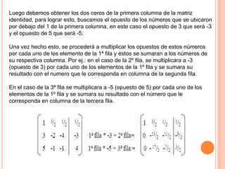 Luego debemos obtener los dos ceros de la primera columna de la matriz
identidad, para lograr esto, buscamos el opuesto de los números que se ubicaron
por debajo del 1 de la primera columna, en este caso el opuesto de 3 que será -3
y el opuesto de 5 que será -5.
Una vez hecho esto, se procederá a multiplicar los opuestos de estos números
por cada uno de los elemento de la 1ª fila y estos se sumaran a los números de
su respectiva columna. Por ej.: en el caso de la 2º fila, se multiplicara a -3
(opuesto de 3) por cada uno de los elementos de la 1º fila y se sumara su
resultado con el numero que le corresponda en columna de la segunda fila.
En el caso de la 3ª fila se multiplicara a -5 (opuesto de 5) por cada uno de los
elementos de la 1º fila y se sumara su resultado con el número que le
corresponda en columna de la tercera fila.
 