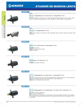 142 GAUSS Catálogo de Produtos - 24 - Atuador de Marcha Lenta
ATUADOR DE MARCHA LENTA
INJEÇÃOATUADORDAM.LENTA
GS6001
6 Pinos
SUBSTITUI:
Fiat: 46.451.794; Magneti Marelli: 40415202; Short Code: B 20/01; Siemens/VDO: AT-02001R
APLICAÇÃO:
FIAT: Fiorino Furgão/Pick-up 1.5 (MPI) 98, Palio 1.0/1.5 (MPI - álcool/gasolina) 9698, Palio Weekend 1.0 (MPI - 6 marchas), 1.5 (MPI)
97, Siena 1.0, Strada 1.5 (MPI - gasolina) 98, Siena 1.5 (MPI - álcool) 98, Uno 1.0 (MPI - álcool) 99, Uno Furgoneta 9798;
GS6002
4 Pinos
SUBSTITUI:
Ford: AXS4U9F715DB; Magneti Marelli: CA 002 BPM
APLICAÇÃO:
FORD: Courier 1.6, Fiesta, Ka 1.0/1.6, Fiesta 16V 1.4 (MPI - gasolina) 09/99, EcoSport 1.6 8V (MPI - gasolina) 03, Novo Fiesta 1.0 (MPI
- gasolina) 02;
GS6042
SUBSTITUI:
Renault: 7 700 105 042; Short Code: B 23/00; Siemens/VDO: AT-02300R
APLICAÇÃO:
PEUGEOT: 206 1.0 8V 99;
RENAULT: Clio, Kangoo, Twingo 1.0 8V 00;
*todos com motor D7D
GS6100
SUBSTITUI:
Citroën/Peugeot: 1920 8X; Short Code: B 33/00
APLICAÇÃO:
CITROËN: Xsara Picasso 2.0 16V (MPI) 01;
GS6103
SUBSTITUI:
Fiat: 7.077.213; Magneti Marelli: 40397102; Short Code: D 51/03; Siemens/VDO: AT-05103R
APLICAÇÃO:
FIAT: Elba, Fiorino Pick-up, Prêmio, Uno 1.6 (MPI - gasolina) 9496, Elba, Fiorino Furgão, Pick-up, Prêmio, Uno 1.5 (MPI - álcool) 9496,
Tempra 2.0 (MPI - gasolina) 9499, Tempra 2.0 (MPI - álcool) 9699, Uno 1.0 (MPI - gasolina) 9701;
RENAULT: Clio 1.6 8V (SPI) 9799,R19 1.6 8V (SPI) 96;
GS6150
SUBSTITUI:
Fiat: 7.079.064; Magneti Marelli: 40430102; Siemens/VDO: AT-05150R; VW: 027.998.049-1; Short Code: D 51/50
APLICAÇÃO:
FIAT: Tempra 2.0 16V (MPI - gasolina) 9799;
SEAT: Inca 2.0 (MPFI - gasolina) 9798;
VW: Gol, Parati, Saveiro 1.6/1.8 (Mi - álcool) 96, Gol, Parati, Saveiro 1.6/1.8/2.0 (MiI - gasolina) 96, Gol, Parati 2.0 16V, GTi (gasolina)
97, Polo Classic 1.8 (Mi - gasolina) 96, Quantum, Santana 1.8 (Mi - álcool) 96, Quantum, Santana 1.8/2.0 (Mi - gasolina) 96, Van 1.6
(Mi - gasolina) 98;
 
