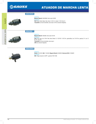 146 GAUSS Catálogo de Produtos - 24 - Atuador de Marcha Lenta
ATUADOR DE MARCHA LENTA
INJEÇÃOATUADORDAM.LENTA
GS6900
SUBSTITUI:
Magneti Marelli: 9244290500; Short code: IB 02/00
APLICAÇÃO:
FIAT: Brava, Doblò, Marea, Palio, Siena 1.6 16V 01, Strada 1.4 16V (Fire) 01;
*Acoplado ao corpo da borboleta, corpo snap-in (TBI com sensores integrados)
GS6901
SUBSTITUI:
Magneti Marelli: 40442902; Short code: IB 01/00
APLICAÇÃO:
FIAT: Palio, Siena, Uno 1.0 99, Palio, Siena, Strada 1.0, 1.3 8V/16V, 1.4 8V (Fire - gasolina/flex), Uno 1.0 8V (Fire - gasolina) 01, Uno 1.0
8V (Fire - flex) 04;
*Acoplado ao corpo da borboleta, corpo snap-in
(TBI com sensores integrados)
GS6960
SUBSTITUI:
Delphi: ICD 00120; GM: 17.059.602; Magneti Marelli: 40002002; Siemens/VDO: AT-59602R
APLICAÇÃO:
GM: Omega, Suprema 2.2 (MPFI - gasolina) 01/9412/98;
 