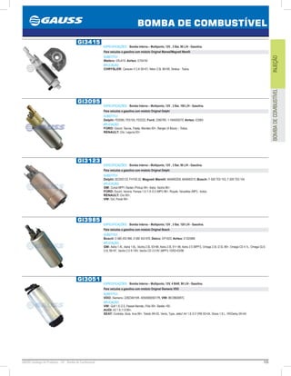 155GAUSS Catálogo de Produtos - 24 - Bomba de Combustível
BOMBA DE COMBUSTÍVEL
INJEÇÃOBOMBADECOMBUSTÍVEL
GI3415
ESPECIFICAÇÕES: Bomba Interna – Multiponto, 12V , 3 Bar, 90 L/H - Gasolina.
Para veículos a gasolina com módulo Original Marwal/Magneti Marelli
SUBSTITUI:
Walbro: ERJ415; Airtex: E7041M
APLICAÇÃO:
CHRYSLER: Caravan II 2.4i 9501, Néon 2.0L 9699, Stratus - Todos.
GI3095
ESPECIFICAÇÕES: Bomba Interna – Multiponto, 12V , 3 Bar, 100 L/H - Gasolina.
Para veículos a gasolina com módulo Original Delphi
SUBSTITUI:
Delphi: FE0095, FE0105, FE0222; Ford: 3390780, 1-1B4500270; Airtex: E2065
APLICAÇÃO:
FORD: Escort, Taurus, Fiesta, Mondeo 93, Ranger (4 Bicos) – Todos;
RENAULT: Clio, Laguna 93.
GI3123
ESPECIFICAÇÕES: Bomba Interna – Multiponto, 12V , 3 Bar, 90 L/H - Gasolina.
Para veículos a gasolina com módulo Original Delphi
SUBSTITUI:
Delphi: BCD00123, FH100.32; Magneti Marelli: MAM00209, MAM00210; Bosch: F 000 TE0 103, F 000 TE0 104
APLICAÇÃO:
GM: Corsa MPFI /Sedan /Pickup 94, Astra, Vectra 96;
FORD: Escort, Verona, Pampa 1.6 /1.8 /2.0 (MPI) 96, Royale, Versailles (MPI) - todos;
RENAULT: Clio 95;
VW: Gol, Parati 96.
GI3985
ESPECIFICAÇÕES: Bomba Interna – Multiponto, 12V , 3 Bar, 120 L/H - Gasolina.
Para veículos a gasolina com módulo Original Bosch
SUBSTITUI:
Bosch: 0 580 453 966, 0 580 453 976; Delco: EP1003; Airtex: E10258M
APLICAÇÃO:
GM: Astra 1.4L ,Astra 1.6L, Vectra 2.0L 9396, Astra 2.0L 91 96, Astra 2.0 (MPFI), Omega 2.0L /2.5L 96, Omega CD 4.1L, Omega GLS
2.0L 9597, Vectra 2.0 8 /16V, Vectra CD 2.0 8V (MPFI) 10/9303/96
GI3051
ESPECIFICAÇÕES: Bomba Interna – Multiponto, 12V, 4 BAR, 90 L/H - Gasolina.
Para veículos a gasolina com módulo Original Siemens VDO
SUBSTITUI:
VDO: Siemens: 228234015R, 405058005017R; VW: 8EO960087C
APLICAÇÃO:
VW: Golf 1.6 /2.0, Passat Alemão, Pólo 99, Beetle 00;
AUDI: A3 1.6 /1.8 99;
SEAT: Cordoba, Ibiza, Inca 99, Toledo 9902, Vento, Type, Jetta1 A4 1.8 /2.0 VR6 0004, Shara 1.8 L, VR/Derby 0004.
 